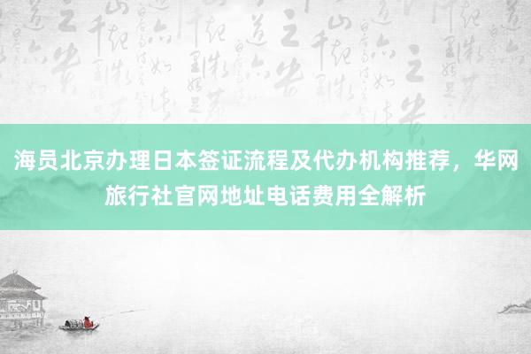 海员北京办理日本签证流程及代办机构推荐，华网旅行社官网地址电话费用全解析