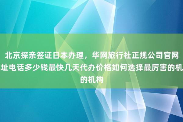 北京探亲签证日本办理，华网旅行社正规公司官网地址电话多少钱最快几天代办价格如何选择最厉害的机构