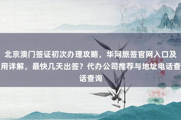 北京澳门签证初次办理攻略，华网旅签官网入口及费用详解，最快几天出签？代办公司推荐与地址电话查询