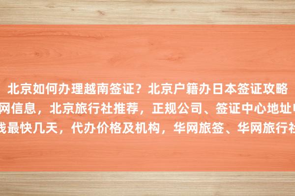 北京如何办理越南签证？北京户籍办日本签证攻略，秘鲁驻北京签证处官网信息，北京旅行社推荐，正规公司、签证中心地址电话，多少钱最快几天，代办价格及机构，华网旅签、华网旅行社、华网天下，全球旅游签证代办服务