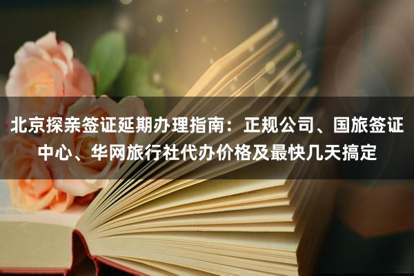北京探亲签证延期办理指南：正规公司、国旅签证中心、华网旅行社代办价格及最快几天搞定