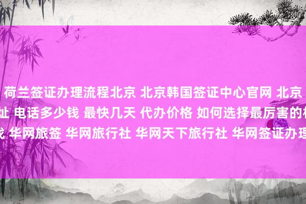 荷兰签证办理流程北京 北京韩国签证中心官网 北京代办签证的正规公司地址 电话多少钱 最快几天 代办价格 如何选择最厉害的机构 在哪里找 华网旅签 华网旅行社 华网天下旅行社 华网签证办理 华网签证代办 出国旅游 全球签证攻略