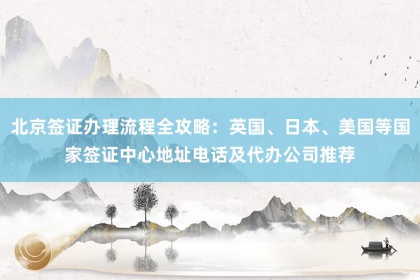北京签证办理流程全攻略：英国、日本、美国等国家签证中心地址电话及代办公司推荐