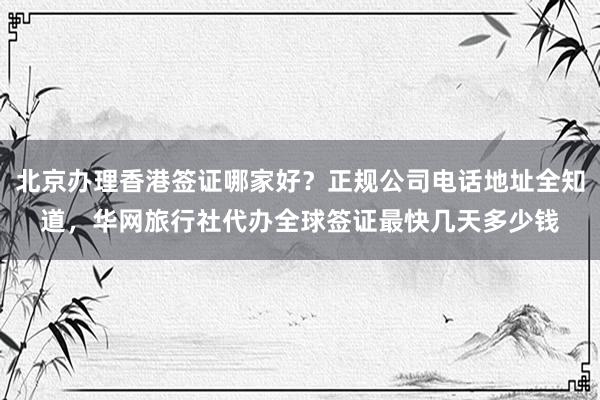 北京办理香港签证哪家好？正规公司电话地址全知道，华网旅行社代办全球签证最快几天多少钱