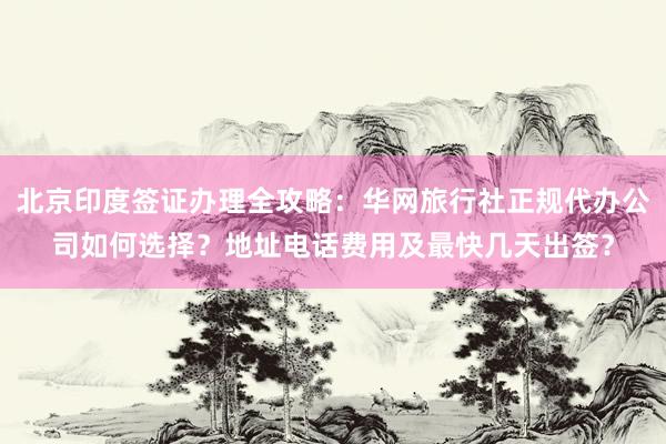 北京印度签证办理全攻略：华网旅行社正规代办公司如何选择？地址电话费用及最快几天出签？