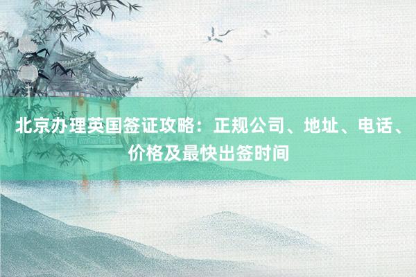 北京办理英国签证攻略：正规公司、地址、电话、价格及最快出签时间