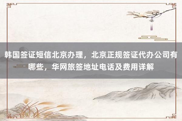 韩国签证短信北京办理，北京正规签证代办公司有哪些，华网旅签地址电话及费用详解