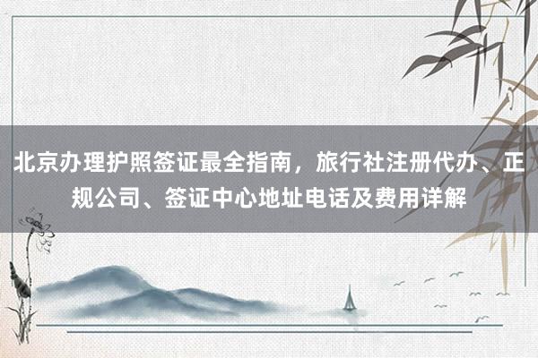 北京办理护照签证最全指南，旅行社注册代办、正规公司、签证中心地址电话及费用详解