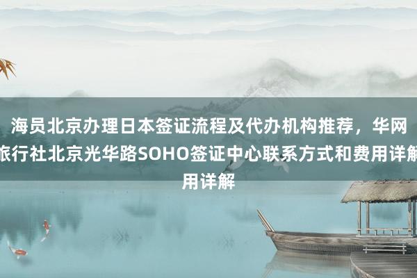 海员北京办理日本签证流程及代办机构推荐，华网旅行社北京光华路SOHO签证中心联系方式和费用详解