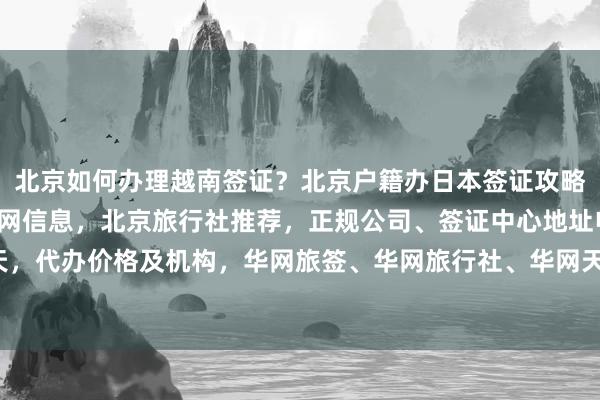 北京如何办理越南签证？北京户籍办日本签证攻略，秘鲁驻北京签证处官网信息，北京旅行社推荐，正规公司、签证中心地址电话，多少钱最快几天，代办价格及机构，华网旅签、华网旅行社、华网天下等最厉害的代办公司在哪里，出国旅游必看！