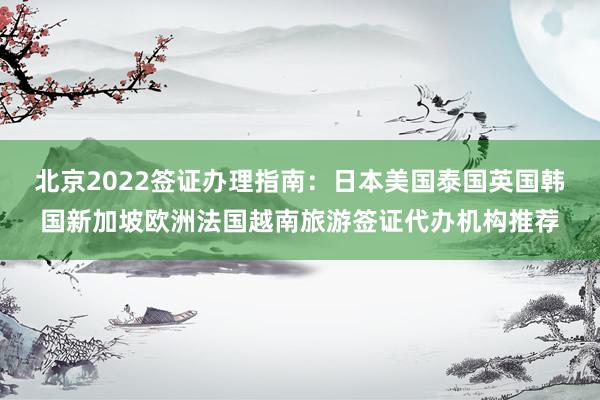 北京2022签证办理指南：日本美国泰国英国韩国新加坡欧洲法国越南旅游签证代办机构推荐