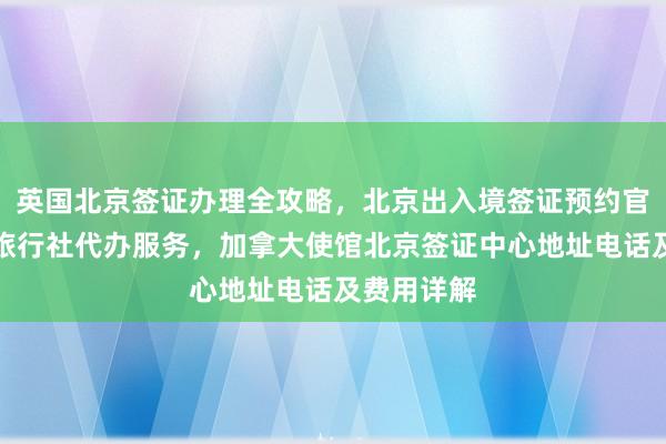 英国北京签证办理全攻略，北京出入境签证预约官网、正规旅行社代办服务，加拿大使馆北京签证中心地址电话及费用详解