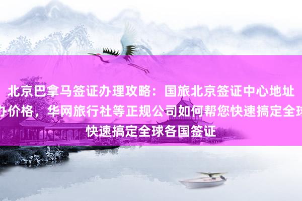 北京巴拿马签证办理攻略：国旅北京签证中心地址电话及代办价格，华网旅行社等正规公司如何帮您快速搞定全球各国签证