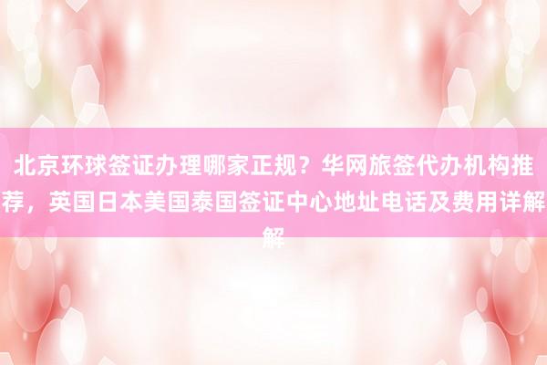 北京环球签证办理哪家正规？华网旅签代办机构推荐，英国日本美国泰国签证中心地址电话及费用详解