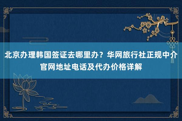 北京办理韩国签证去哪里办？华网旅行社正规中介官网地址电话及代办价格详解
