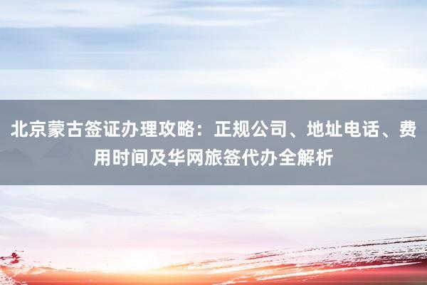 北京蒙古签证办理攻略：正规公司、地址电话、费用时间及华网旅签代办全解析