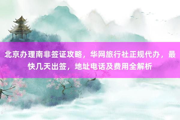 北京办理南非签证攻略，华网旅行社正规代办，最快几天出签，地址电话及费用全解析