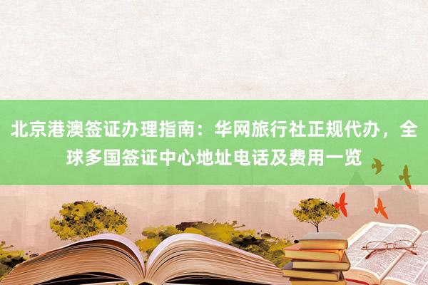 北京港澳签证办理指南：华网旅行社正规代办，全球多国签证中心地址电话及费用一览