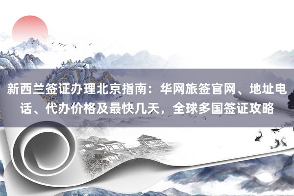 新西兰签证办理北京指南：华网旅签官网、地址电话、代办价格及最快几天，全球多国签证攻略