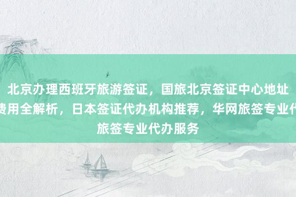 北京办理西班牙旅游签证，国旅北京签证中心地址电话及费用全解析，日本签证代办机构推荐，华网旅签专业代办服务