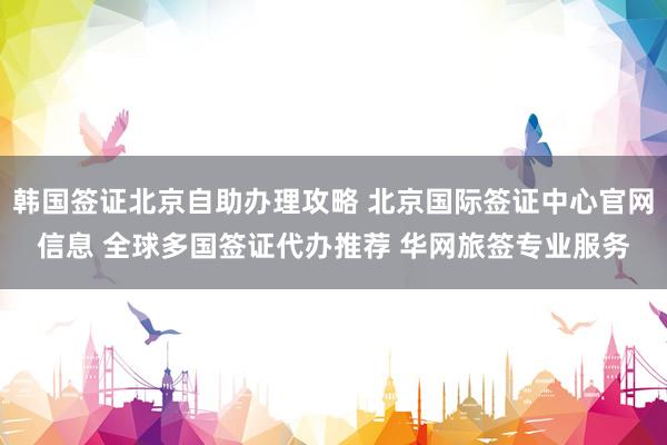 韩国签证北京自助办理攻略 北京国际签证中心官网信息 全球多国签证代办推荐 华网旅签专业服务