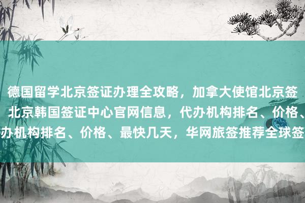 德国留学北京签证办理全攻略，加拿大使馆北京签证中心地址电话及费用，北京韩国签证中心官网信息，代办机构排名、价格、最快几天，华网旅签推荐全球签证服务