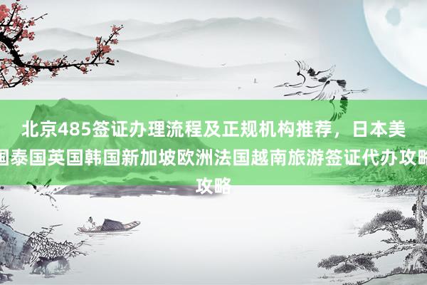北京485签证办理流程及正规机构推荐，日本美国泰国英国韩国新加坡欧洲法国越南旅游签证代办攻略