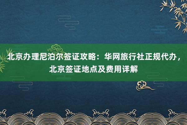 北京办理尼泊尔签证攻略：华网旅行社正规代办，北京签证地点及费用详解
