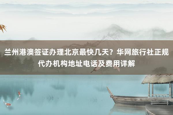 兰州港澳签证办理北京最快几天？华网旅行社正规代办机构地址电话及费用详解