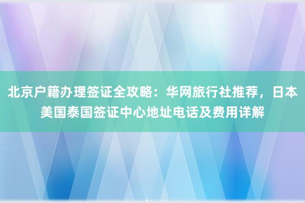 北京户籍办理签证全攻略：华网旅行社推荐，日本美国泰国签证中心地址电话及费用详解