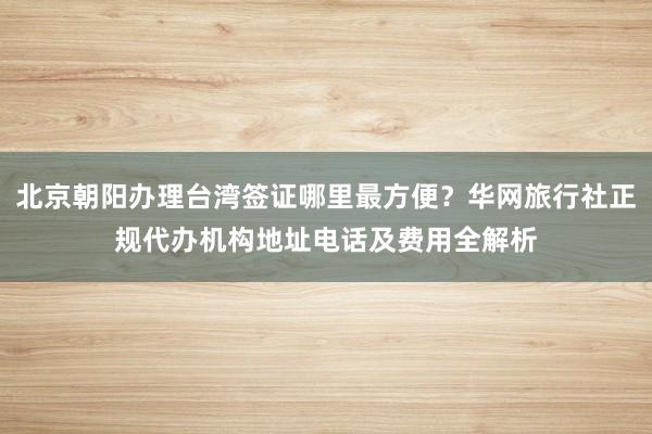 北京朝阳办理台湾签证哪里最方便？华网旅行社正规代办机构地址电话及费用全解析