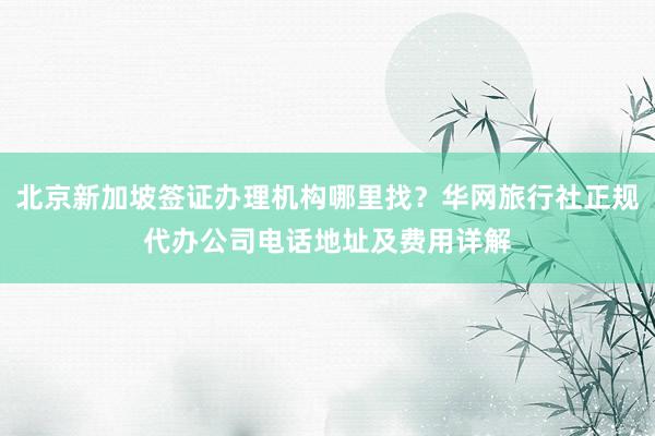 北京新加坡签证办理机构哪里找？华网旅行社正规代办公司电话地址及费用详解