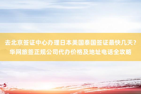 去北京签证中心办理日本美国泰国签证最快几天？华网旅签正规公司代办价格及地址电话全攻略
