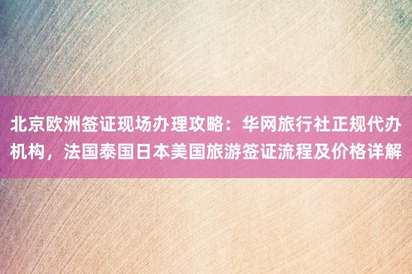 北京欧洲签证现场办理攻略：华网旅行社正规代办机构，法国泰国日本美国旅游签证流程及价格详解