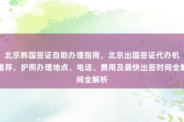北京韩国签证自助办理指南，北京出国签证代办机构推荐，护照办理地点、电话、费用及最快出签时间全解析