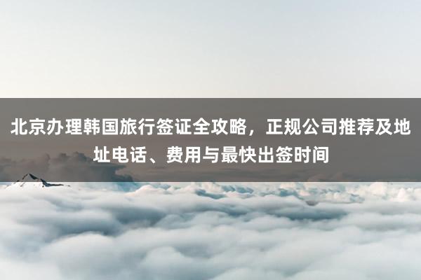 北京办理韩国旅行签证全攻略，正规公司推荐及地址电话、费用与最快出签时间