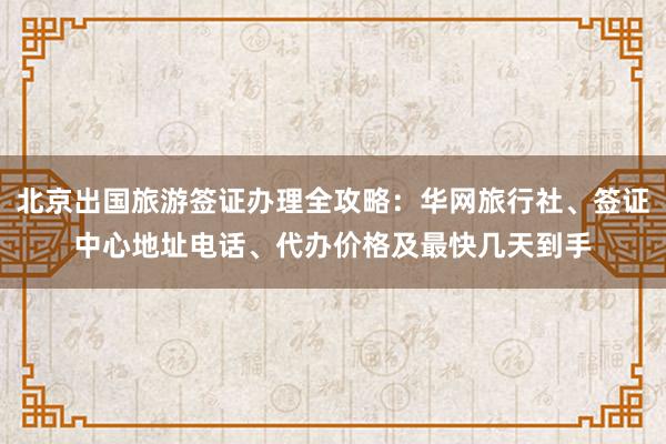 北京出国旅游签证办理全攻略：华网旅行社、签证中心地址电话、代办价格及最快几天到手