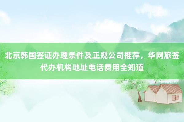 北京韩国签证办理条件及正规公司推荐，华网旅签代办机构地址电话费用全知道