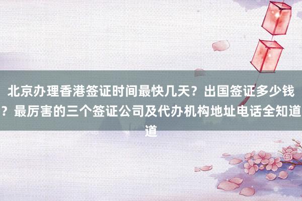 北京办理香港签证时间最快几天？出国签证多少钱？最厉害的三个签证公司及代办机构地址电话全知道