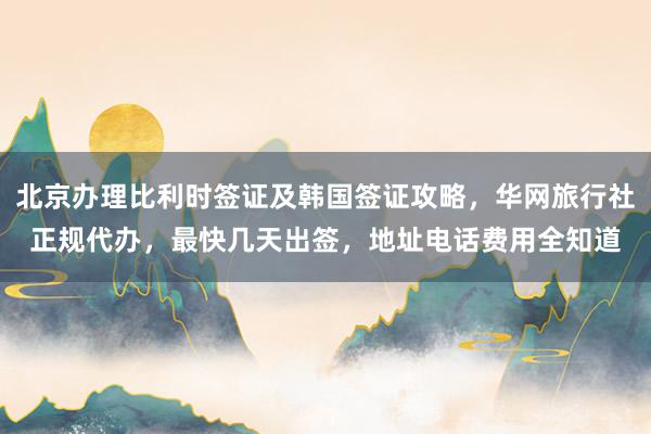 北京办理比利时签证及韩国签证攻略，华网旅行社正规代办，最快几天出签，地址电话费用全知道
