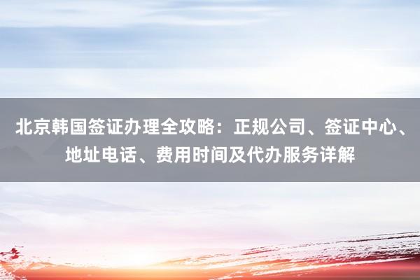 北京韩国签证办理全攻略：正规公司、签证中心、地址电话、费用时间及代办服务详解