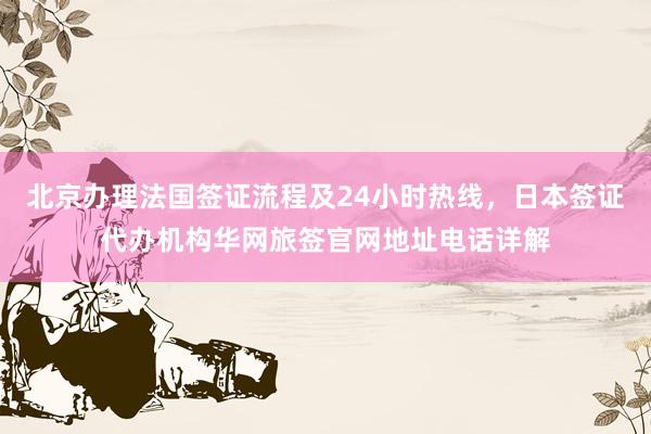 北京办理法国签证流程及24小时热线，日本签证代办机构华网旅签官网地址电话详解